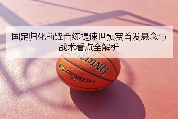 国足归化前锋合练提速世预赛首发悬念与战术看点全解析