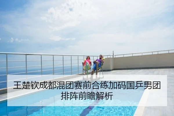 王楚钦成都混团赛前合练加码国乒男团排阵前瞻解析