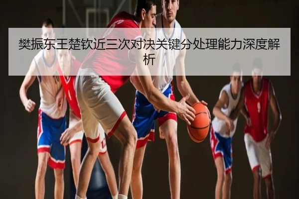 樊振东王楚钦近三次对决关键分处理能力深度解析