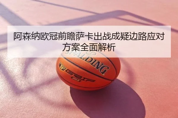 阿森纳欧冠前瞻萨卡出战成疑边路应对方案全面解析
